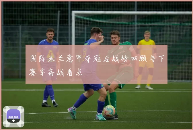 国际米兰意甲夺冠后战绩回顾与下赛季备战看点