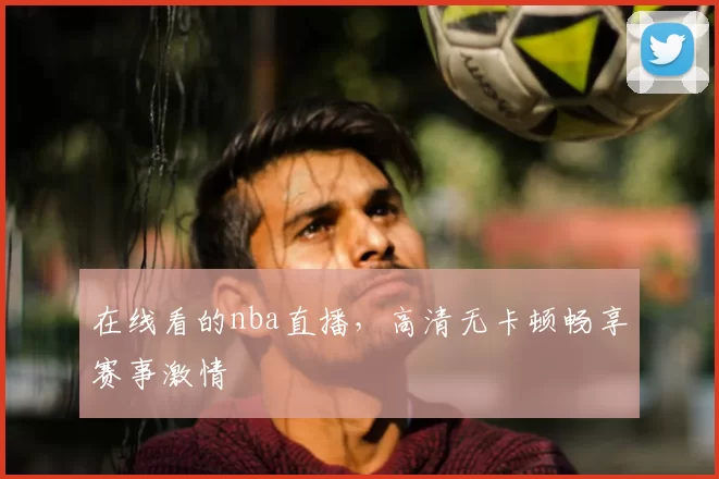 在线看的nba直播，高清无卡顿畅享赛事激情