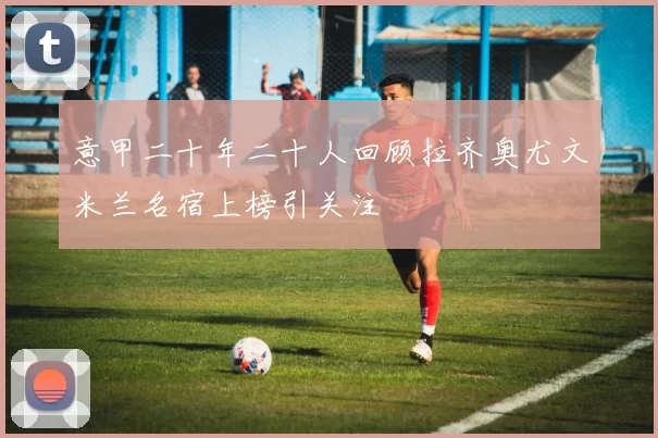 意甲二十年二十人回顾拉齐奥尤文米兰名宿上榜引关注