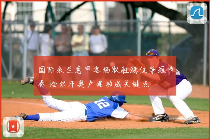 国际米兰意甲客场取胜稳住争冠节奏 恰尔汗奥卢建功成关键点