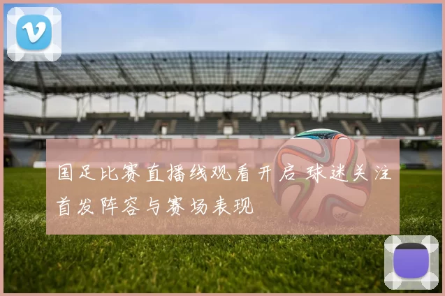 国足比赛直播线观看开启 球迷关注首发阵容与赛场表现