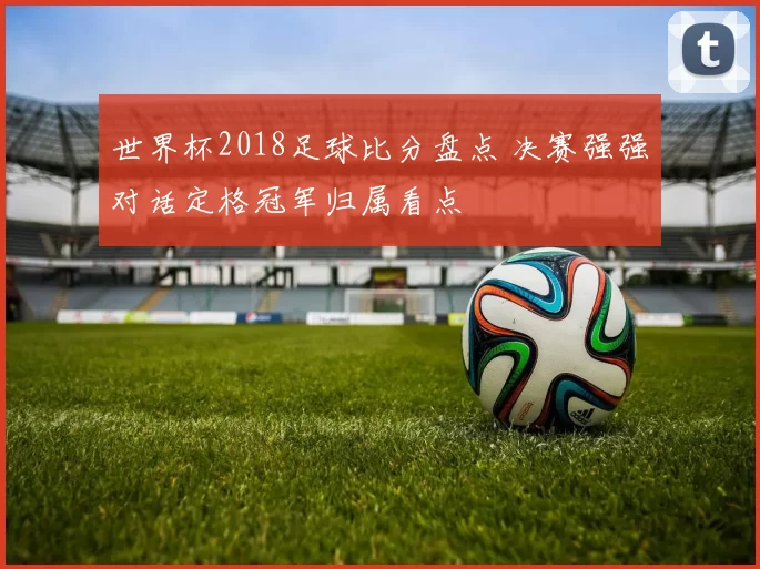 世界杯2018足球比分盘点 决赛强强对话定格冠军归属看点