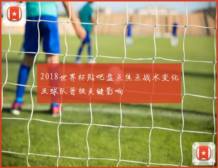 2018世界杯贴吧盘点焦点战术变化及球队晋级关键影响