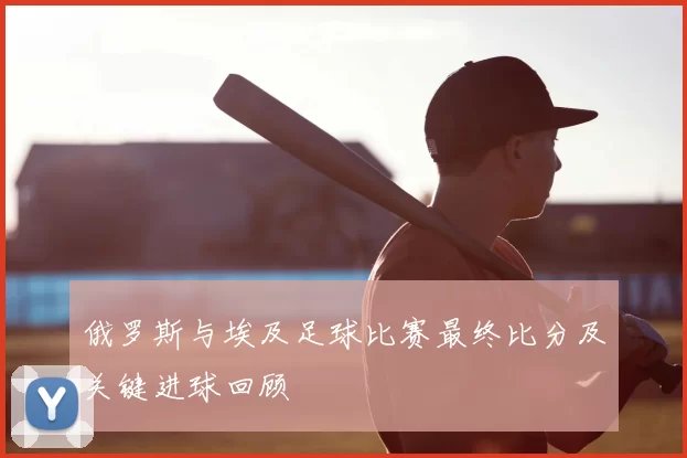 俄罗斯与埃及足球比赛最终比分及关键进球回顾