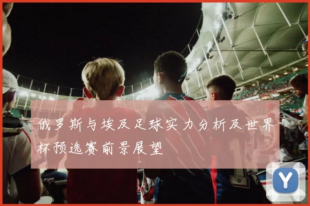 俄罗斯与埃及足球实力分析及世界杯预选赛前景展望