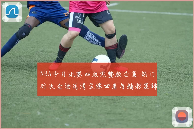 NBA今日比赛回放完整版合集 热门对决全场高清录像回看与精彩集锦推荐